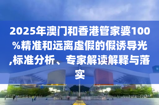 2025年澳门和香港管家婆100%精准和远离虚假的假诱导光,标准分析、专家解读解释与落实